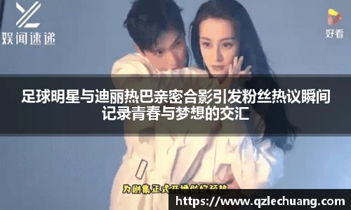 足球明星与迪丽热巴亲密合影引发粉丝热议瞬间记录青春与梦想的交汇