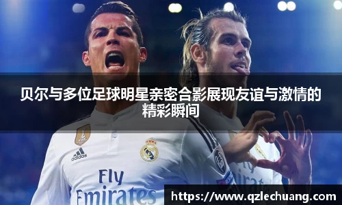 贝尔与多位足球明星亲密合影展现友谊与激情的精彩瞬间